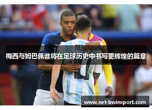 梅西与姆巴佩谁将在足球历史中书写更辉煌的篇章