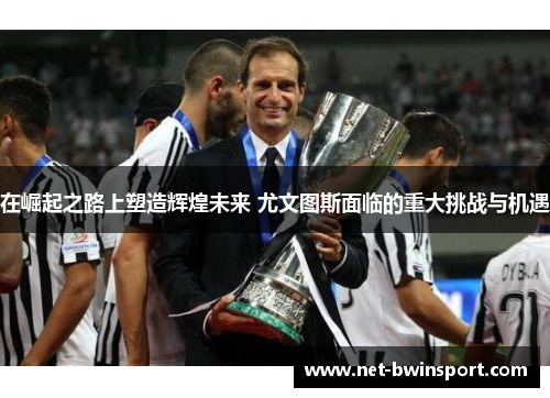 在崛起之路上塑造辉煌未来 尤文图斯面临的重大挑战与机遇