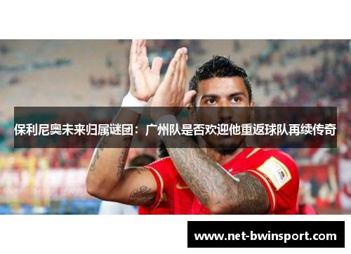 保利尼奥未来归属谜团：广州队是否欢迎他重返球队再续传奇