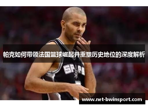 帕克如何带领法国篮球崛起并重塑历史地位的深度解析