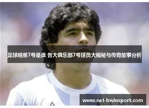 足球明星7号是谁 各大俱乐部7号球员大揭秘与传奇故事分析