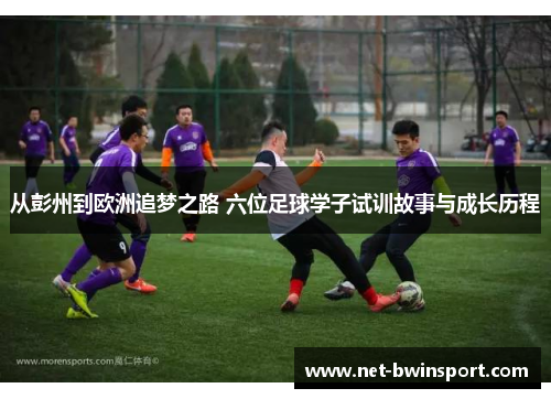 从彭州到欧洲追梦之路 六位足球学子试训故事与成长历程
