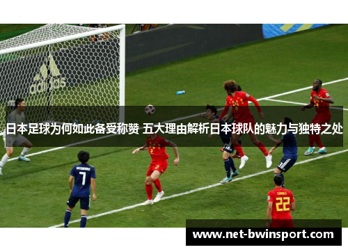 日本足球为何如此备受称赞 五大理由解析日本球队的魅力与独特之处