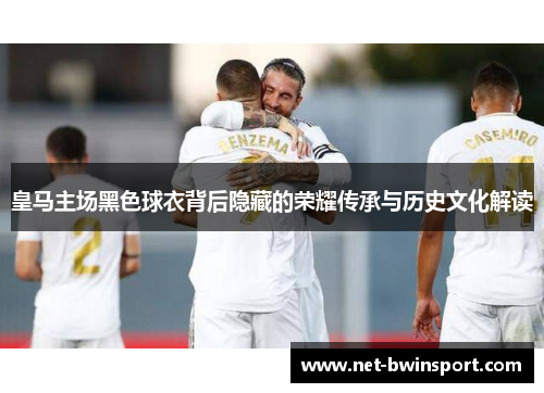 皇马主场黑色球衣背后隐藏的荣耀传承与历史文化解读